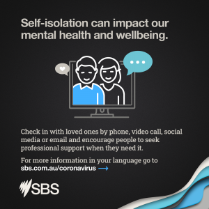 Self-isolation can impact our mental health and wellbeing. Check in with loved ones by phone, video call, social media or email and encourage people to seek professional support when they need it. 