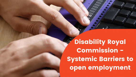 In the background is a persons hand on a braille keyboard next to a keyboard. On an orange background are the words "Disability Royal Commission - Systemic Barriers to Open Employment".
