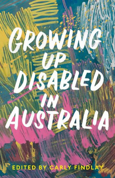White text reads "Growing Up Disabled in Australia" over a thick repetitious brush strokes and paint spatters in pinks, greens and and yellows. Yellow text at bottom reads "Edited by Carly Findlay". 