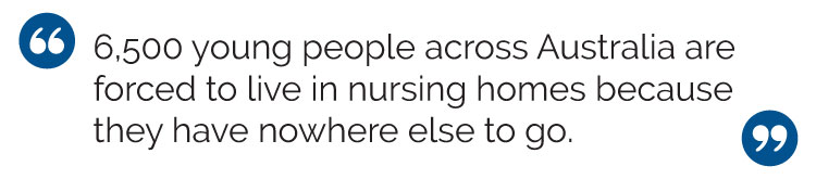 Block quote: 6,500 young people across Australia forced to live in nursing homes because they have nowhere else to go.